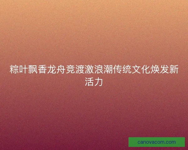 粽叶飘香龙舟竞渡激浪潮传统文化焕发新活力 粽叶飘香龙舟竞渡激浪潮传统文化焕发新活力