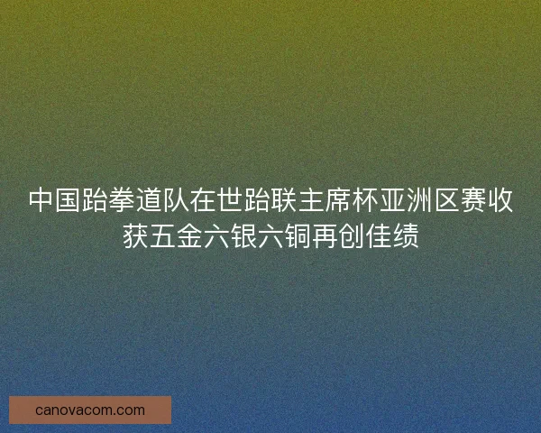 中国跆拳道队在世跆联主席杯亚洲区赛收获五金六银六铜再创佳绩 中国跆拳道队在世跆联主席杯亚洲区赛收获五金六银六铜再创佳绩