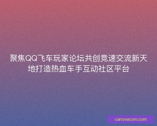 聚焦QQ飞车玩家论坛共创竞速交流新天地打造热血车手互动社区平台