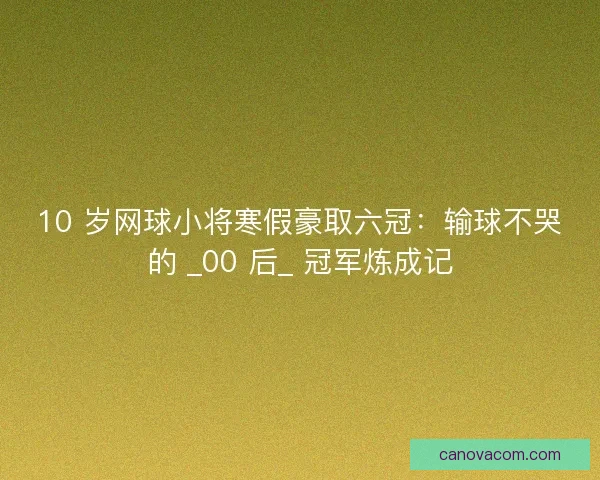 10 岁网球小将寒假豪取六冠：输球不哭的 _00 后_ 冠军炼成记