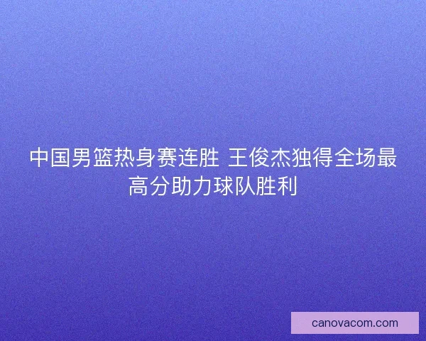 中国男篮热身赛连胜 王俊杰独得全场最高分助力球队胜利