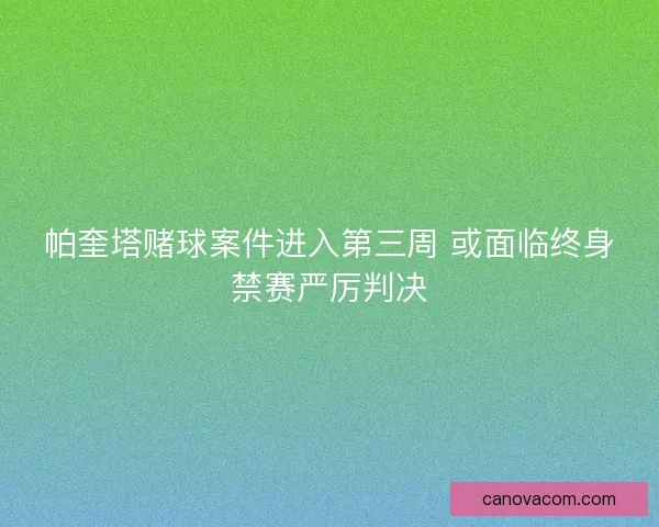 帕奎塔赌球案件进入第三周 或面临终身禁赛严厉判决