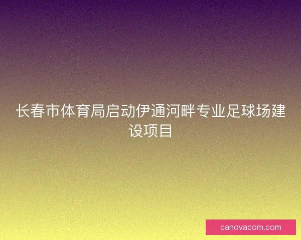 长春市体育局启动伊通河畔专业足球场建设项目 长春市体育局启动伊通河畔专业足球场建设项目