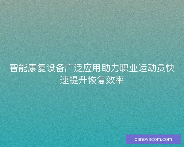 智能康复设备广泛应用助力职业运动员快速提升恢复效率 智能康复设备广泛应用助力职业运动员快速提升恢复效率