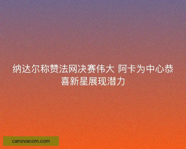 纳达尔称赞法网决赛伟大 阿卡为中心恭喜新星展现潜力 纳达尔称赞法网决赛伟大 阿卡为中心恭喜新星展现潜力