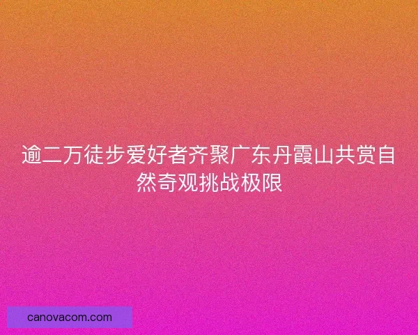 逾二万徒步爱好者齐聚广东丹霞山共赏自然奇观挑战极限