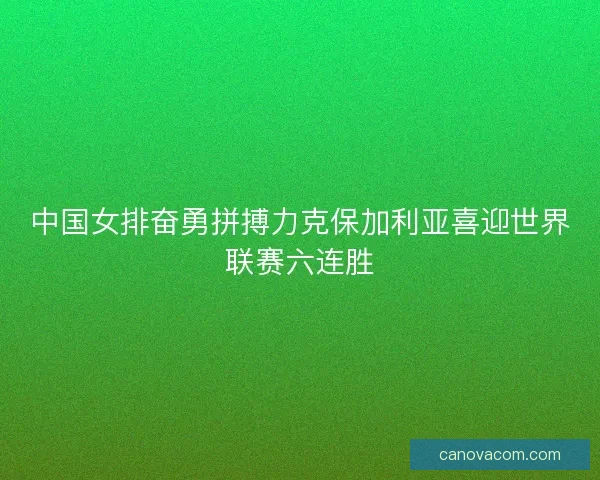 中国女排奋勇拼搏力克保加利亚喜迎世界联赛六连胜 中国女排奋勇拼搏力克保加利亚喜迎世界联赛六连胜