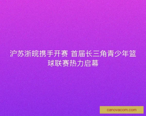 沪苏浙皖携手开赛 首届长三角青少年篮球联赛热力启幕 沪苏浙皖携手开赛 首届长三角青少年篮球联赛热力启幕