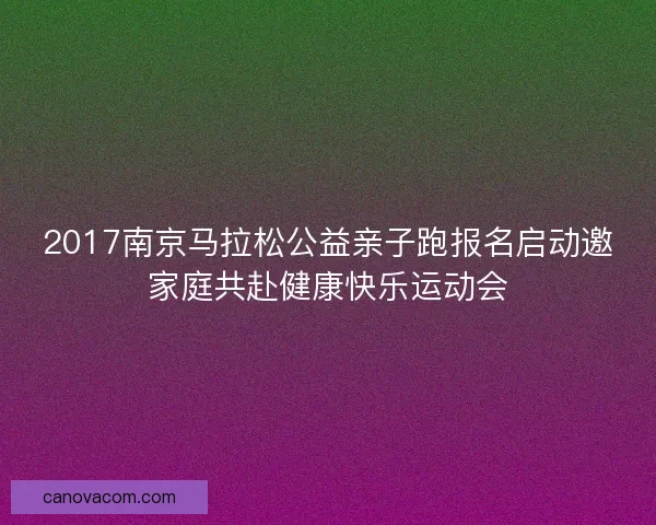 2017南京马拉松公益亲子跑报名启动邀家庭共赴健康快乐运动会 2017南京马拉松公益亲子跑报名启动邀家庭共赴健康快乐运动会