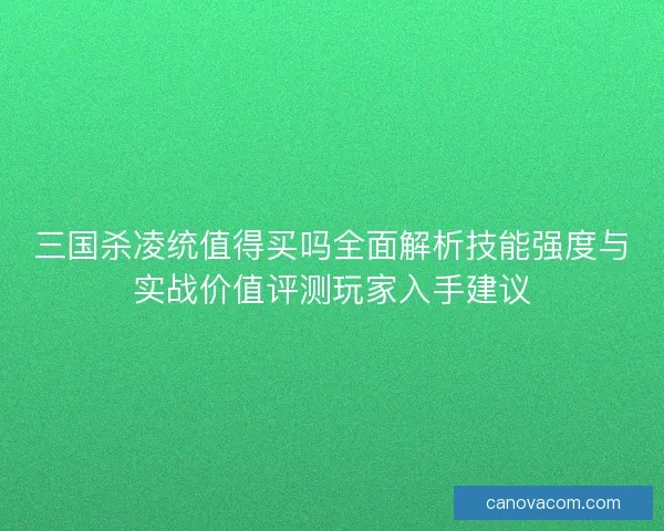 三国杀凌统值得买吗全面解析技能强度与实战价值评测玩家入手建议 三国杀凌统值得买吗全面解析技能强度与实战价值评测玩家入手建议
