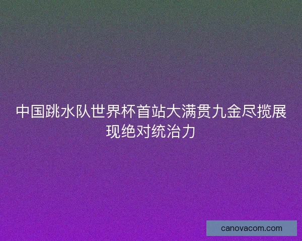 中国跳水队世界杯首站大满贯九金尽揽展现绝对统治力 中国跳水队世界杯首站大满贯九金尽揽展现绝对统治力