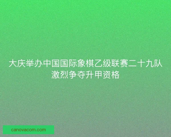 大庆举办中国国际象棋乙级联赛二十九队激烈争夺升甲资格